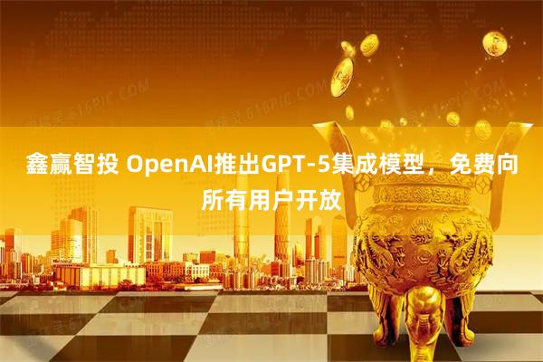 鑫赢智投 OpenAI推出GPT-5集成模型，免费向所有用户开放