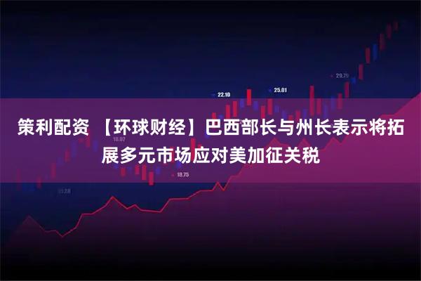 策利配资 【环球财经】巴西部长与州长表示将拓展多元市场应对美加征关税