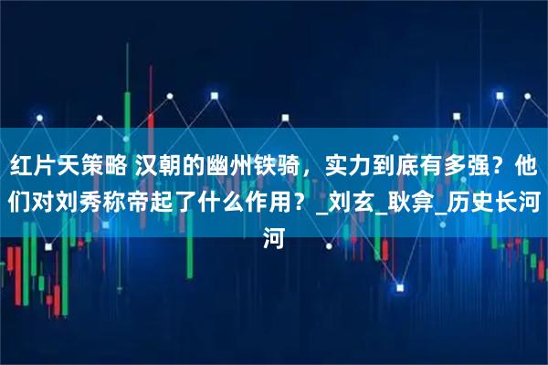 红片天策略 汉朝的幽州铁骑，实力到底有多强？他们对刘秀称帝起了什么作用？_刘玄_耿弇_历史长河