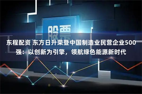 东程配资 东方日升荣登中国制造业民营企业500强：以创新为引擎，领航绿色能源新时代