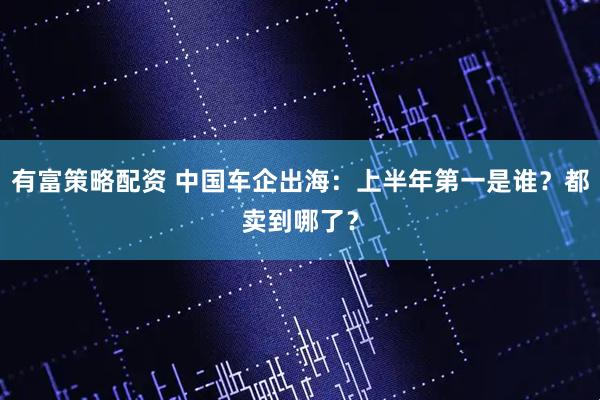 有富策略配资 中国车企出海：上半年第一是谁？都卖到哪了？