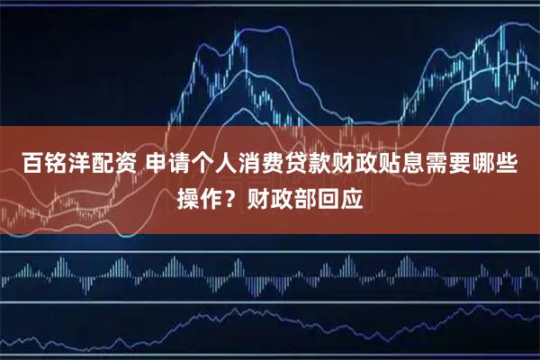 百铭洋配资 申请个人消费贷款财政贴息需要哪些操作？财政部回应