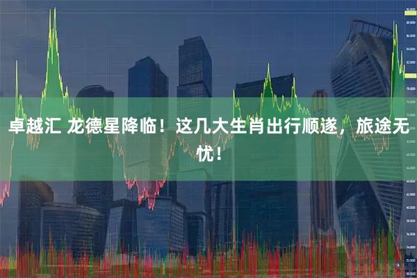 卓越汇 龙德星降临！这几大生肖出行顺遂，旅途无忧！