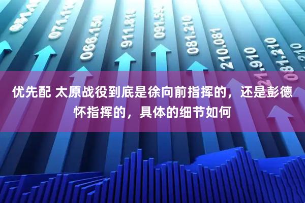 优先配 太原战役到底是徐向前指挥的，还是彭德怀指挥的，具体的细节如何