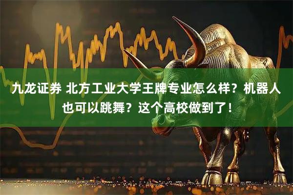 九龙证券 北方工业大学王牌专业怎么样？机器人也可以跳舞？这个高校做到了！