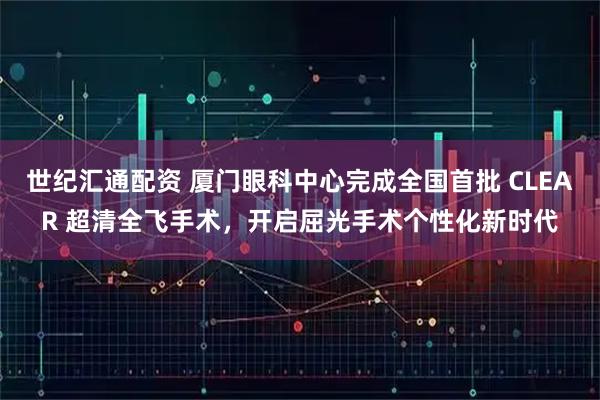 世纪汇通配资 厦门眼科中心完成全国首批 CLEAR 超清全飞手术，开启屈光手术个性化新时代