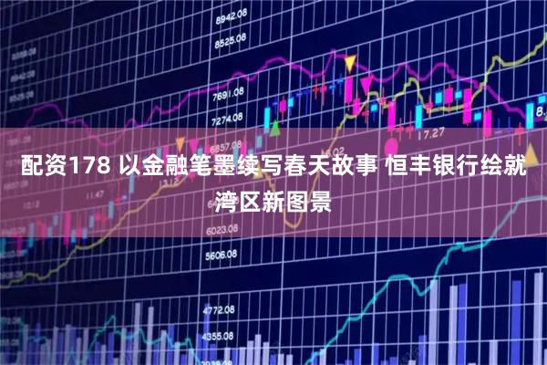 配资178 以金融笔墨续写春天故事 恒丰银行绘就湾区新图景