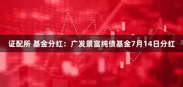 证配所 基金分红：广发景富纯债基金7月14日分红