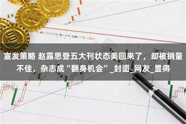 宣发策略 赵露思登五大刊状态美回来了,却被销量不佳,杂志成“翻身机会”_封面_网友_显得