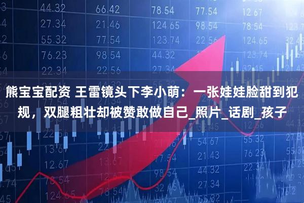 熊宝宝配资 王雷镜头下李小萌:一张娃娃脸甜到犯规,双腿粗壮却被赞敢做自己_照片_话剧_孩子