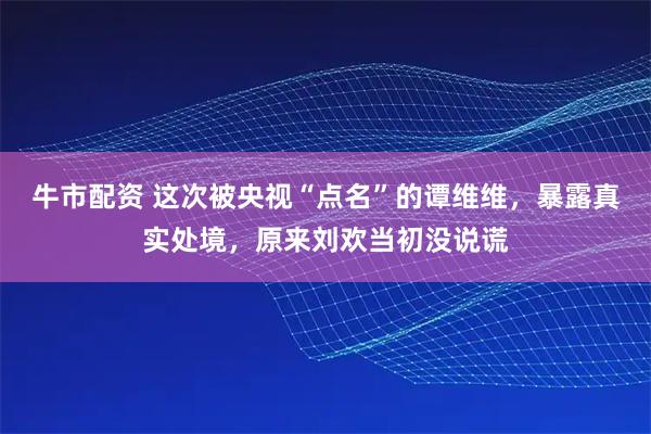 牛市配资 这次被央视“点名”的谭维维，暴露真实处境，原来刘欢当初没说谎