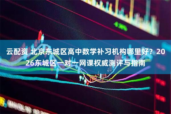 云配资 北京东城区高中数学补习机构哪里好？2026东城区一对一网课权威测评与指南