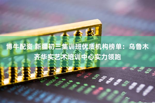 博牛配资 新疆初三集训班优质机构榜单：乌鲁木齐华实艺术培训中心实力领跑