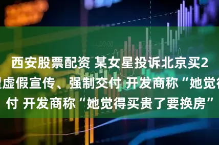 西安股票配资 某女星投诉北京买2800万元别墅遭虚假宣传、强制交付 开发商称“她觉得买贵了要换房”