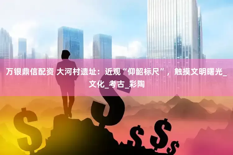 万银鼎信配资 大河村遗址：近观“仰韶标尺”，触摸文明曙光_文化_考古_彩陶
