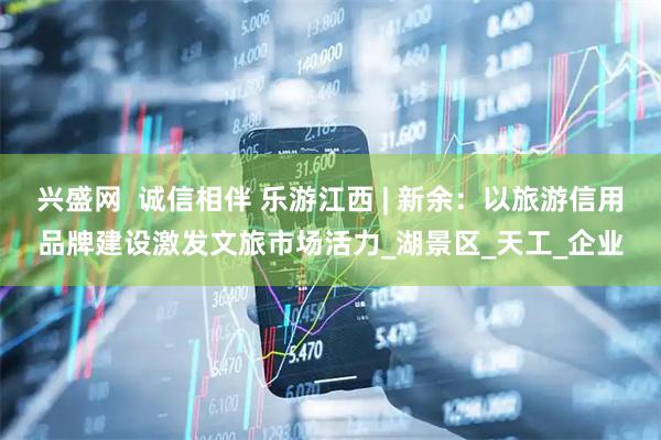 兴盛网  诚信相伴 乐游江西 | 新余：以旅游信用品牌建设激发文旅市场活力_湖景区_天工_企业