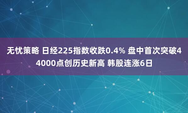 无忧策略 日经225指数收跌0.4% 盘中首次突破44000点创历史新高 韩股连涨6日