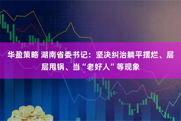 华盈策略 湖南省委书记：坚决纠治躺平摆烂、层层甩锅、当“老好人”等现象